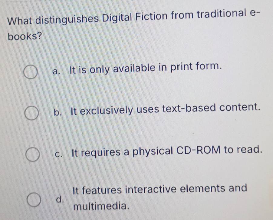 What distinguishes Digital Fiction from traditional e-
books?
a. It is only available in print form.
b. It exclusively uses text-based content.
c. It requires a physical CD-ROM to read.
It features interactive elements and
d.
multimedia.