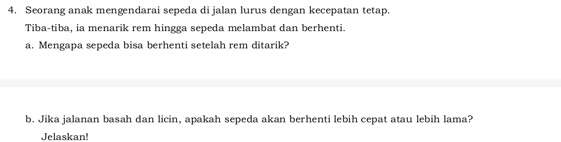 Seorang anak mengendarai sepeda di jalan lurus dengan kecepatan tetap. 
Tiba-tiba, ia menarik rem hingga sepeda melambat dan berhenti. 
a. Mengapa sepeda bisa berhenti setelah rem ditarik? 
b. Jika jalanan basah dan licin, apakah sepeda akan berhenti lebih cepat atau lebih lama? 
Jelaskan!