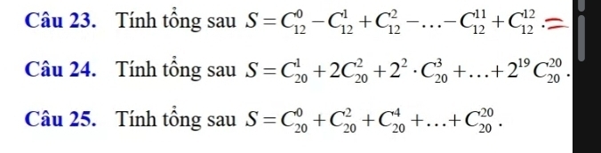 Tính tổng sau S=C_(12)^0-C_(12)^1+C_(12)^2-...-C_(12)^(11)+C_(12)^(12)
Câu 24. Tính tổng sau S=C_(20)^1+2C_(20)^2+2^2· C_(20)^3+...+2^(19)C_(20)^(20). 
Câu 25. Tính tổng sau S=C_(20)^0+C_(20)^2+C_(20)^4+...+C_(20)^(20).