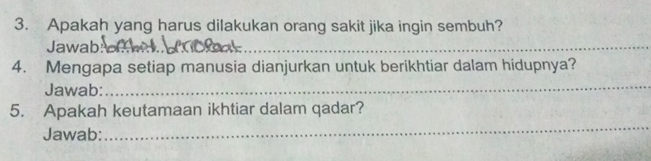 Apakah yang harus dilakukan orang sakit jika ingin sembuh? 
Jawab: 
__ 
_ 
4. Mengapa setiap manusia dianjurkan untuk berikhtiar dalam hidupnya? 
Jawab: 
_ 
5. Apakah keutamaan ikhtiar dalam qadar? 
Jawab: 
_