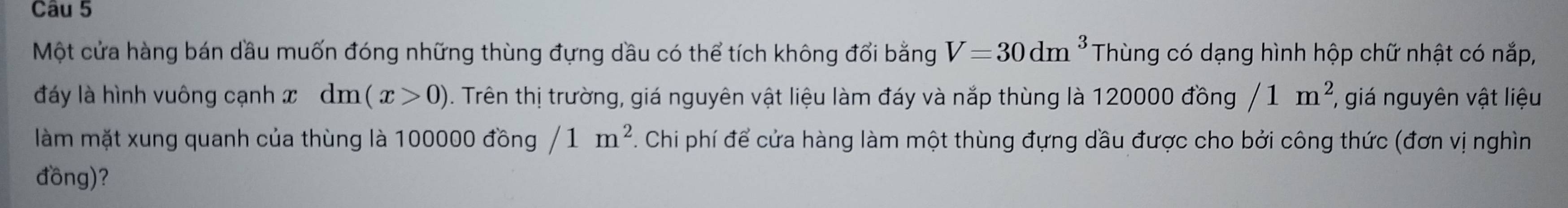 Một cửa hàng bán dầu muốn đóng những thùng đựng dầu có thể tích không đổi bằng V=30dm^3 Thùng có dạng hình hộp chữ nhật có nắp, 
đáy là hình vuông cạnh x dm(x>0). Trên thị trường, giá nguyên vật liệu làm đáy và nắp thùng là 120000 đồng /1m^2, , giá nguyên vật liệu 
làm mặt xung quanh của thùng là 100000 đồng /1m^2. Chi phí để cửa hàng làm một thùng đựng dầu được cho bởi công thức (đơn vị nghìn 
đồng)?