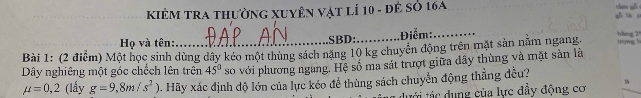 KIÊM TRA thườnG XUYÊN vật lí 10 - đẻ sở 16A 
tán gh 
gǒ th j 
Họ và tên: SBD: Điểm:_ 
Bài 1: (2 điểm) Một học sinh dùng dây kéo một thùng sách nặng 10 kg chuyển động trên mặt sàn nằm ngang. 
bảng 2º 
Dây nghiêng một góc chếch lên trên 45^0 so với phương ngang. Hệ số ma sát trượt giữa dây thùng và mặt sàn là
mu =0,2 (lấy g=9,8m/s^2) 0. Hãy xác định độ lớn của lực kéo đề thùng sách chuyển động thẳng đều? 
13 
* ưới tác dung của lực đẩy động cơ