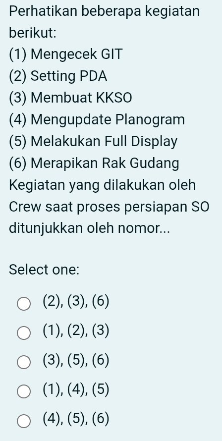 Perhatikan beberapa kegiatan
berikut:
(1) Mengecek GIT
(2) Setting PDA
(3) Membuat KKSO
(4) Mengupdate Planogram
(5) Melakukan Full Display
(6) Merapikan Rak Gudang
Kegiatan yang dilakukan oleh
Crew saat proses persiapan SO
ditunjukkan oleh nomor...
Select one:
(2), (3), (6)
(1), (2), (3)
(3), (5), (6)
(1), (4), (5)
(4), (5), (6)