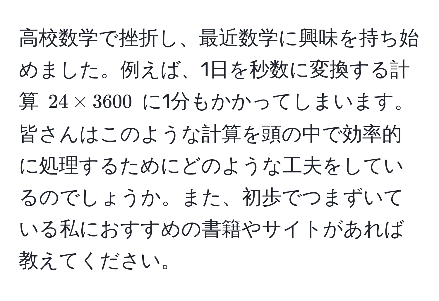 高校数学で挫折し、最近数学に興味を持ち始めました。例えば、1日を秒数に変換する計算 (24 * 3600) に1分もかかってしまいます。皆さんはこのような計算を頭の中で効率的に処理するためにどのような工夫をしているのでしょうか。また、初歩でつまずいている私におすすめの書籍やサイトがあれば教えてください。