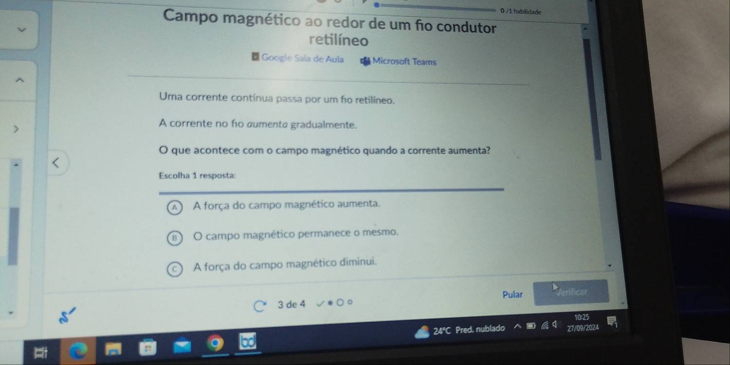 0 /1 habilidade
Campo magnético ao redor de um fo condutor
retilíneo
Google Sala de Aula Microsoft Teams
Uma corrente contínua passa por um fo retilíneo.
A corrente no fo aumenta gradualmente.
O que acontece com o campo magnético quando a corrente aumenta?
Escolha 1 resposta:
A força do campo magnético aumenta.
B) O campo magnético permanece o mesmo.
(c) A força do campo magnético diminui.
Pular Verificar
3 de 4
24°C Pred, nublado 27/09/2024