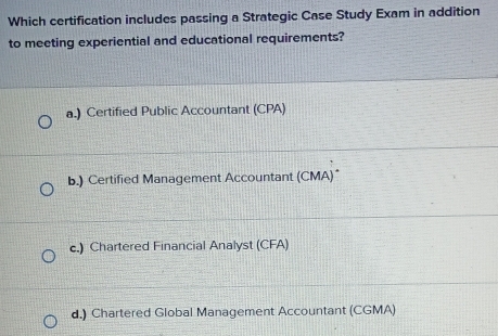 Which certification includes passing a Strategic Case Study Exam in addition
to meeting experiential and educational requirements?
a.) Certified Public Accountant (CPA)
b.) Certified Management Accountant (CMA)*
c.) Chartered Financial Analyst (CFA)
d.) Chartered Global Management Accountant (CGMA)