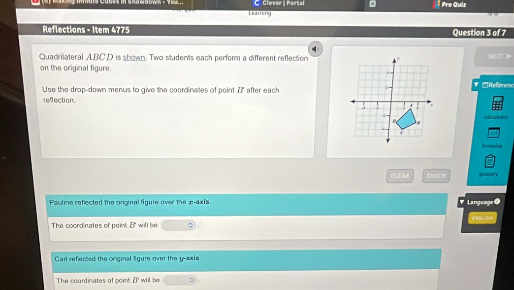 king infnite Cubes in Shöwdown you. C Clever | Portal * Pre Quiz
Learning
Reflections - Item 4775 Question 3 of 7
Quadrilateral ABCD is shown. Two students each perform a different reflection NEXT
on the original figure.
Use the drop-down menus to give the coordinates of point B" after each
▼ □Referenc
reflection 
catculstor
(5)
formulas
CLEAR CHECK glossary
Pauline reflected the original figure over the x-axis. Language ●
ENGLISH
The coordinates of point B' will be 。
Carl reflected the original figure over the y-axis
The coordinates of point B will be