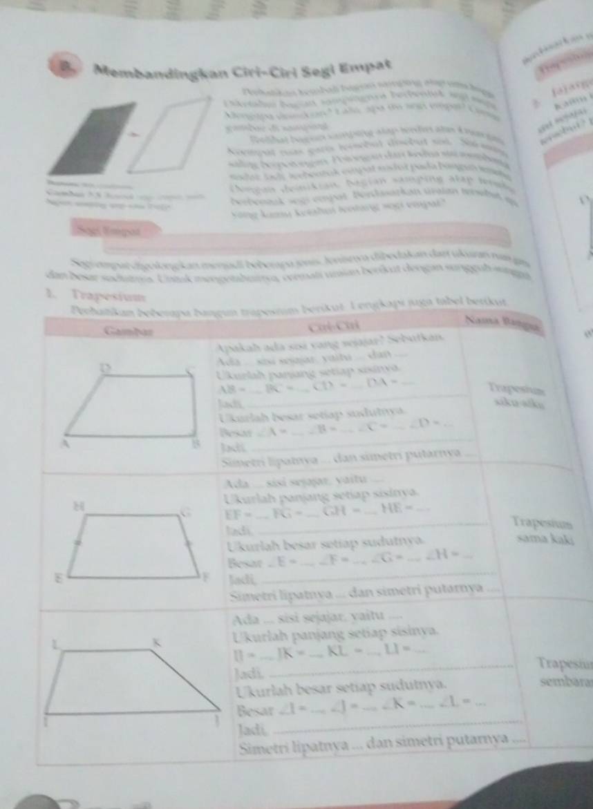 Membandingkan Ciri-Ciri Segi Empat
Pehatkos Kembal begsán sangon ag  um
    
S r tle bagin sampingnra berienie 
          
=a a  C   
Menptpa denkap Laléc  sp
gamdae de nampare
        
aldas I sef ne a tap herfres alan 4 rantn           
Aovmpat mas garís ivembul des
pt se   Né m
ene beetongen P olone  
los sada aetoaeck eireal endos pada Dimgna ometa
ongan deinikian Aegian samping atap tenshe
berbenaak segs empal Bendsatkan üraian terehit ap
Kong kamu ketalui leotarg soại einpat'
Sãel Empos
pu apat dgolonekan menadi béberaço snis, Jonistcn dipedakan dar ulgrn v ign
dan besar sodumis. Untuk mengethnure, cermati unsan berökut dergan sunggubsunge
1. Trapesium
Pechatikan beberapa bangun trapesnim berikut. Lengkapi juga tabel betikut
Gamber
Cơl-Chi
Namá Bamá
Apakah ada sisi vang sejajar? Sebutkan
D Ada  ...  sou seajar, yaitu  ... dan
Ukurlah panjang setiap sisinya
AB= BC= _ CD= DA= _
Trapesium
Jah
_
siku-siku
Ukurlah besar setíap sudutya
Besa ∠ A= _ ∠ B= C= _ ∠ D=
A
8 Jadi_
Sinetrí lipatıva ... dan simetrí pútarnva
Ada ... sisi sejajar. yaitu
Ukurlah panjang setiap sisinya._
EF= FG= GH= _ HE=
_
Trapesium
ladi sama kaki
Ukurlah besar setíap sudutnya
Besar _  E= _ ∠ F= _ ∠ G= _ ∠ H= _
Jadi,
_
_
Simetri lipatıya ... dan simetri putarnya “
Ada ... sisi sejajar. vaitu ..
U'kurlah panjang setiap sisinya.
[]=_ ]K= _ KL-_ LI= _
_Trapesiu
Jadi, sembara
Ukurlah besar setiap sudutnya.
Besar ∠ 1= _ ∠ J= ∠ K= _ ∠ L= _
Jadi_
Simetri lipatnya ... dan simetri putarnya ....