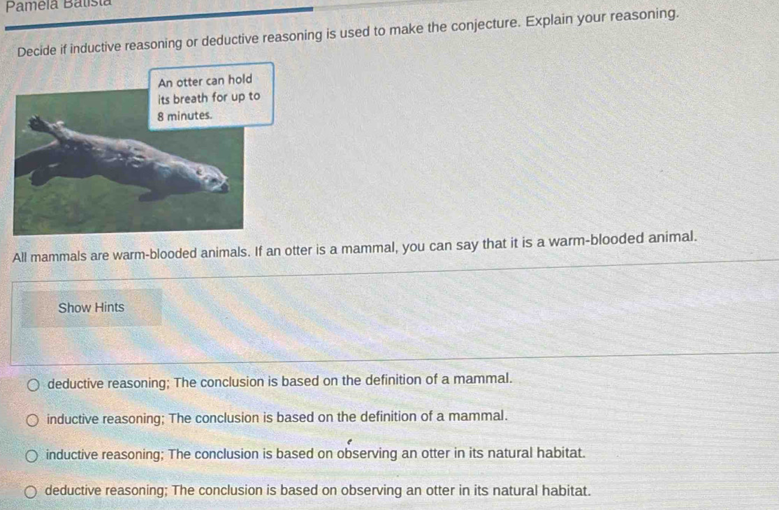 Pamela Balista
Decide if inductive reasoning or deductive reasoning is used to make the conjecture. Explain your reasoning.
All mammals are warm-blooded animals. If an otter is a mammal, you can say that it is a warm-blooded animal.
Show Hints
deductive reasoning; The conclusion is based on the definition of a mammal.
inductive reasoning; The conclusion is based on the definition of a mammal.
inductive reasoning; The conclusion is based on observing an otter in its natural habitat.
deductive reasoning; The conclusion is based on observing an otter in its natural habitat.