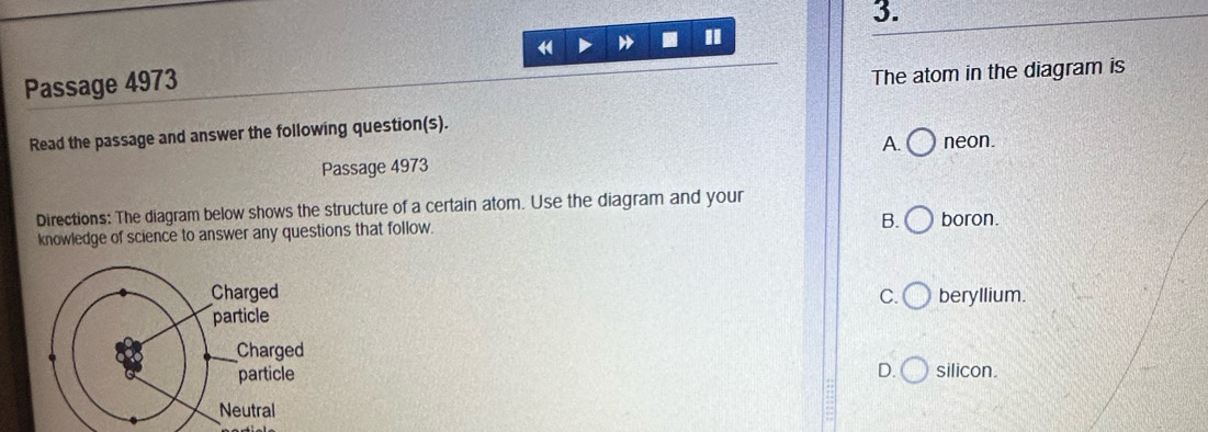 "
Passage 4973
The atom in the diagram is
Read the passage and answer the following question(s).
A. neon.
Passage 4973
Directions: The diagram below shows the structure of a certain atom. Use the diagram and your
knowledge of science to answer any questions that follow.
B. boron.
beryllium.
C.
D.
silicon.