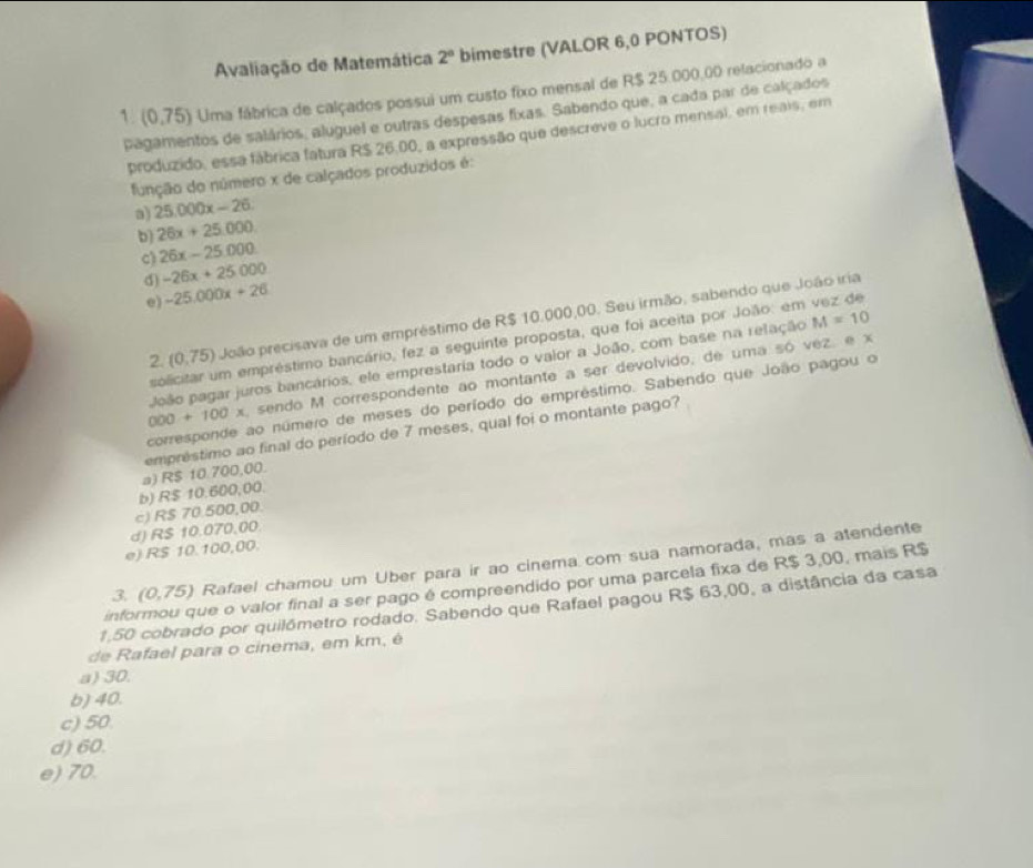 Avaliação de Matemática 2° bimestre (VALOR 6,0 PONTOS)
1. (0,75) Uma fábrica de calçados possui um custo fixo mensal de R$ 25.000.00 relacionado a
pagamentos de salários, aluguel e outras despesas fixas. Sabendo que, a cada par de calçados
produzido, essa fábrica fatura R$ 26,00, a expressão que descreve o lucro mensal, em reais, em
função do número x de calçados produzidos é:
a) 25.000x-26.
b) 26x+25,000
c) 26x-25.000
d) -26x+25000
e) -25.000x+26
2. (0,75) João precisava de um empréstimo de R$ 10.000,00. Seu irmão, sabendo que João iria
solicitar um empréstimo bancário, fez a seguinte proposta, que foi aceita por João: em vez de
João pagar juros bancários, ele emprestaria todo o valor a João, com base na relação M=10
000+100* sendo M correspondente ao montante a ser devolvido, de uma só vez, e x
corresponde ao número de meses do período do empréstimo. Sabendo que João pagou o
a) R$ 10 700,00. empréstimo ao final do período de 7 meses, qual foi o montante pago?
b) R$ 10.600,00.
c) R$ 70.500,00.
d) R$ 10.070,00.
e) R$ 10.100,00.
3. (0,75) Rafael chamou um Über para ir ao cinema com sua namorada, mas a atendente
informou que o valor final a ser pago é compreendido por uma parcela fixa de R$ 3,00, mais R$
1.50 cobrado por quilómetro rodado. Sabendo que Rafael pagou R$ 63,00, a distância da casa
de Rafael para o cinema, em km, é
a) 30.
b) 40.
c) 50.
d) 60.
e) 70.