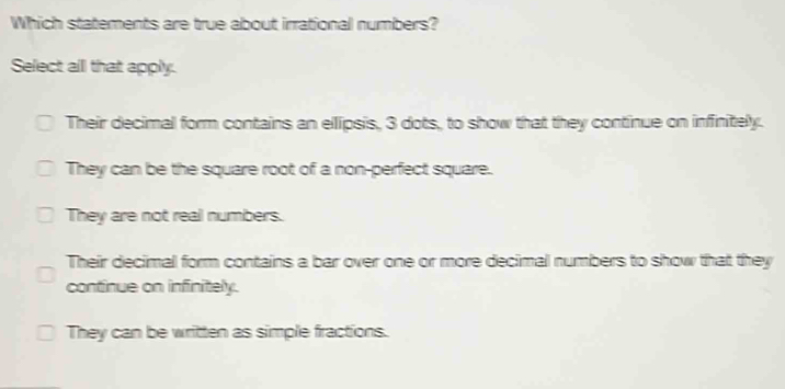 Which statements are true about irrational numbers?
Select all that apply.
Their decimal form contains an ellipsis, 3 dots, to show that they continue on infinitely.
They can be the square root of a non-perfect square.
They are not real numbers.
Their decimal form contains a bar over one or more decimal numbers to show that they
continue on infinitely.
They can be written as simple fractions.