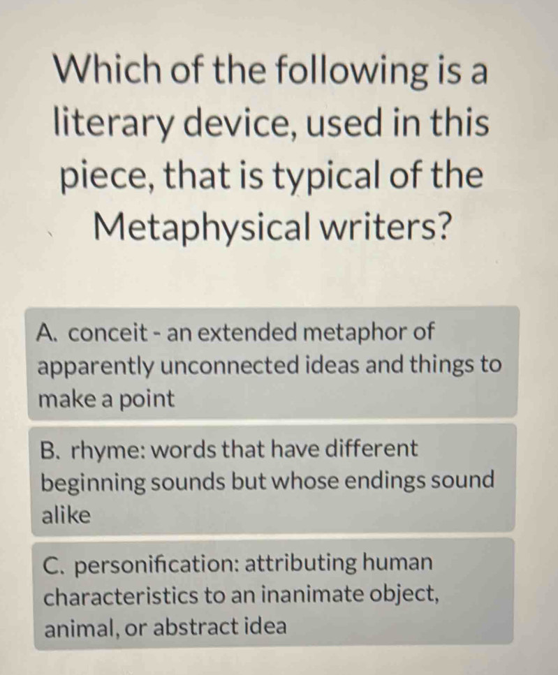 Which of the following is a
literary device, used in this
piece, that is typical of the
Metaphysical writers?
A. conceit - an extended metaphor of
apparently unconnected ideas and things to
make a point
B. rhyme: words that have different
beginning sounds but whose endings sound
alike
C. personifcation: attributing human
characteristics to an inanimate object,
animal, or abstract idea