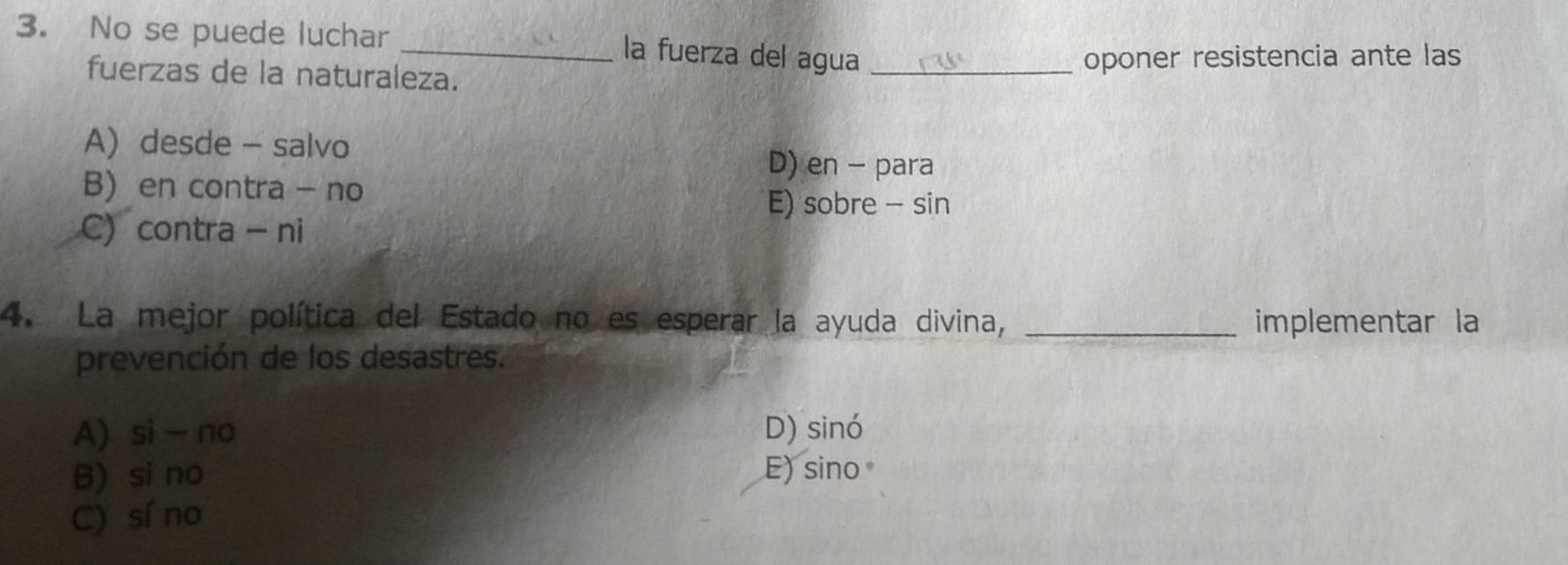 No se puede luchar
_la fuerza del agua
fuerzas de la naturaleza. _oponer resistencia ante las
A) desde - salvo
D) en - para
B) en contra - no
E) sobre - sin
C contra - ni
4. La mejor política del Estado no es esperar la ayuda divina, _implementar la
prevención de los desastres.
A) si- no D) sinó
B) si no E) sino
C) sí no