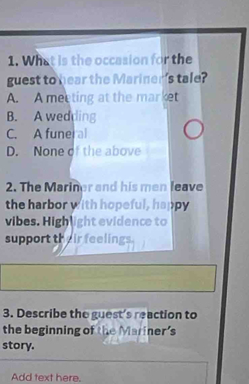 What is the occasion for the
guest to hear the Mariner's tale?
A. A meeting at the market
B. A wedding
C. A funer al
D. None of the above
2. The Mariner and his men leave
the harbor with hopeful, happy
vibes. High light evidence to
support their feelings
3. Describe the guest's reaction to
the beginning of the Mariner's
story.
Add text here.