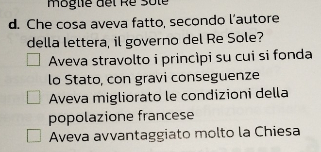 moglie del Ré Sôle
d. Che cosa aveva fatto, secondo l’autore
della lettera, il governo del Re Sole?
Aveva stravolto i princìpi su cui si fonda
lo Stato, con gravi conseguenze
Aveva migliorato le condizioni della
popolazione francese
Aveva avvantaggiato molto la Chiesa