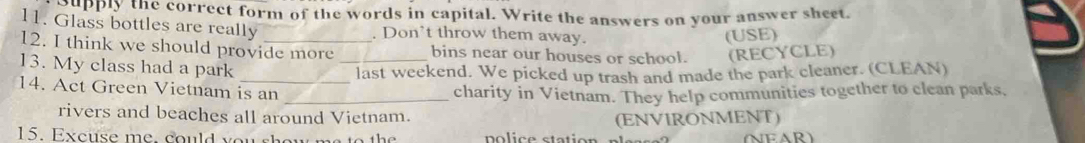 Supply the correct form of the words in capital. Write the answers on your answer sheet 
11. Glass bottles are really . Don't throw them away. 
(USE) 
12. I think we should provide more _bins near our houses or school. (RECYCLE) 
13. My class had a park 
last weekend. We picked up trash and made the park cleaner. (CLEAN) 
14. Act Green Vietnam is an 
_charity in Vietnam. They help communities together to clean parks, 
rivers and beaches all around Vietnam. 
(ENVIRONMENT) 
15. Excuse me, could you show me to the (NEAR)