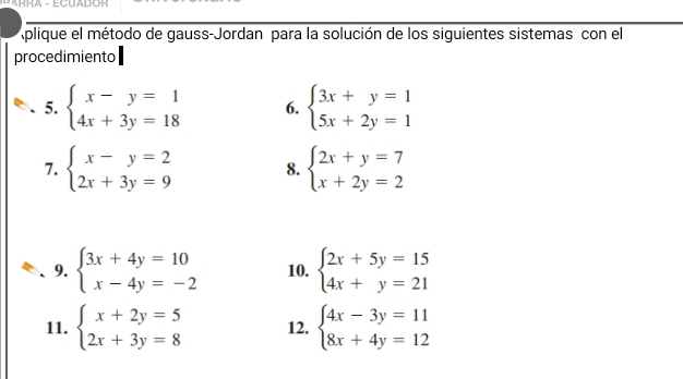 ARRA - ECUADOH 
Aplique el método de gauss-Jordan para la solución de los siguientes sistemas con el 
procedimiento 
5. beginarrayl x-y=1 4x+3y=18endarray. 6. beginarrayl 3x+y=1 5x+2y=1endarray.
7. beginarrayl x-y=2 2x+3y=9endarray. 8. beginarrayl 2x+y=7 x+2y=2endarray.
9. beginarrayl 3x+4y=10 x-4y=-2endarray. 10. beginarrayl 2x+5y=15 4x+y=21endarray.
11. beginarrayl x+2y=5 2x+3y=8endarray. 12. beginarrayl 4x-3y=11 8x+4y=12endarray.