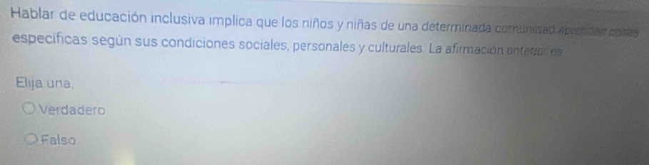 Hablar de educación inclusiva implica que los niños y niñas de una determinada comunidad aprendar cotas
específicas según sus condiciones sociales, personales y culturales. La afirmación anterories
Elija una.
Verdadero
Falso