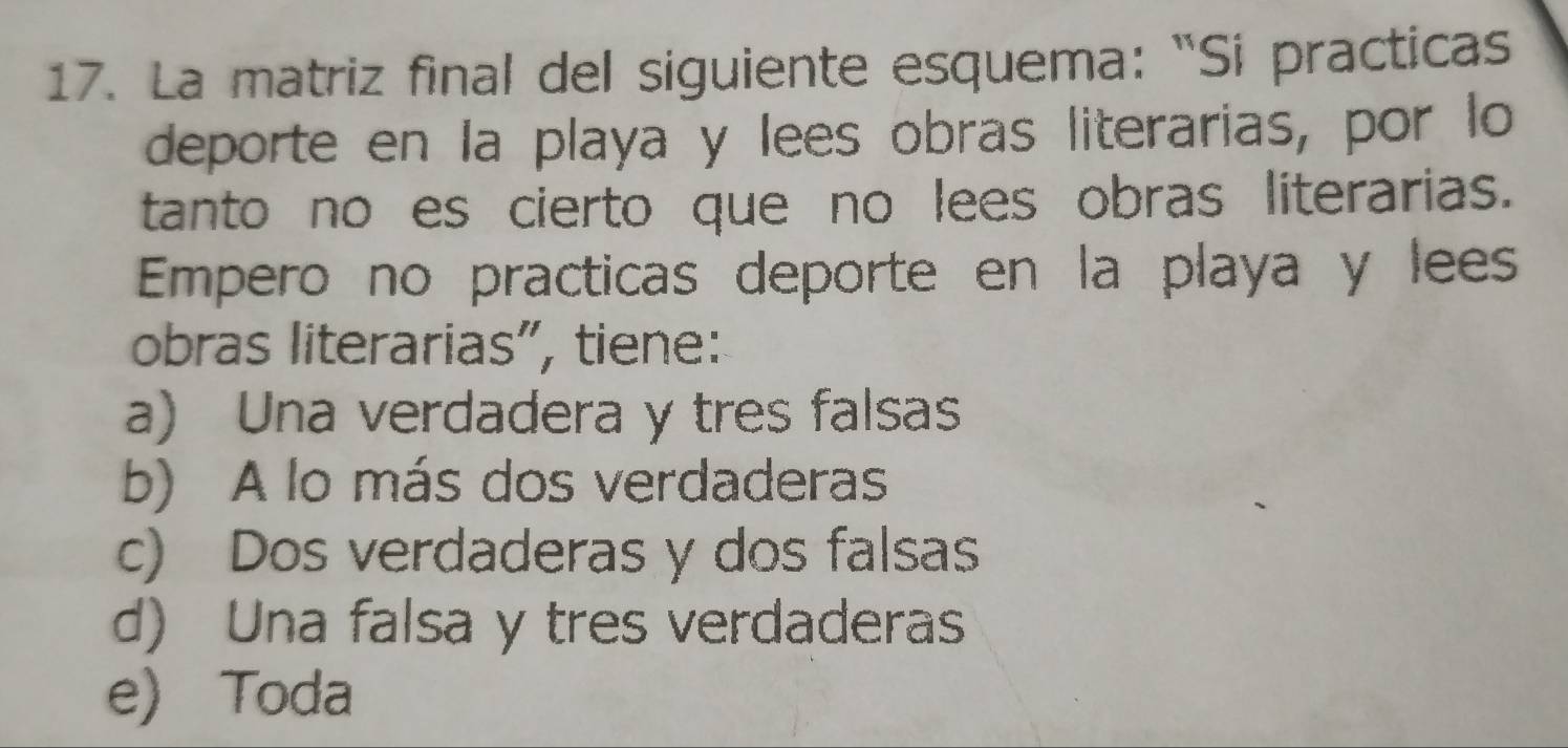 La matriz final del siguiente esquema: “Si practicas
deporte en la playa y lees obras literarias, por lo
tanto no es cierto que no lees obras literarias.
Empero no practicas deporte en la playa y lees
obras literarias”, tiene:
a) Una verdadera y tres falsas
b) A lo más dos verdaderas
c) Dos verdaderas y dos falsas
d) Una falsa y tres verdaderas
e) Toda