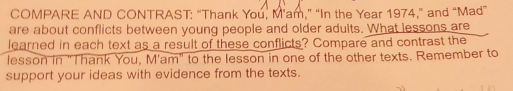 COMPARE AND CONTRAST: “Thank You, M'am,” “In the Year 1974,” and “Mad” 
are about conflicts between young people and older adults. What lessons are 
learned in each text as a result of these conflicts? Compare and contrast the 
lesson in "Thank You, M'am" to the lesson in one of the other texts. Remember to 
support your ideas with evidence from the texts.