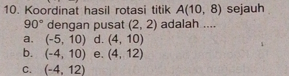 Koordinat hasil rotasi titik A(10,8) sejauh
90° dengan pusat (2,2) adalah ....
a. (-5,10) d. (4,10)
b. (-4,10) e. (4,12)
C. (-4,12)