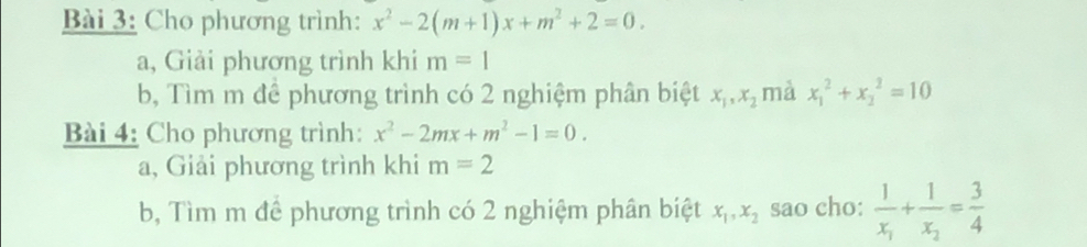 Cho phương trình: x^2-2(m+1)x+m^2+2=0. 
a, Giải phương trình khi m=1
b, Tìm m để phương trình có 2 nghiệm phân biệt x_1, x_2 mà x_1^(2+x_2^2=10
Bài 4: Cho phương trình: x^2)-2mx+m^2-1=0. 
a, Giải phương trình khi m=2
b, Tìm m để phương trình có 2 nghiệm phân biệt x_1, x_2 sao cho: frac 1x_1+frac 1x_2= 3/4 