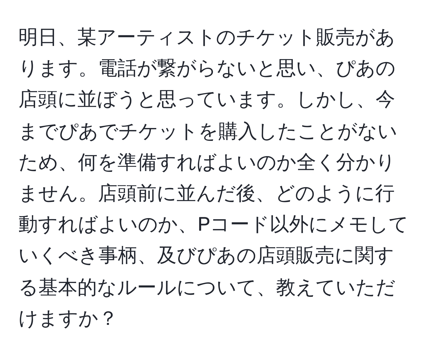 明日、某アーティストのチケット販売があります。電話が繋がらないと思い、ぴあの店頭に並ぼうと思っています。しかし、今までぴあでチケットを購入したことがないため、何を準備すればよいのか全く分かりません。店頭前に並んだ後、どのように行動すればよいのか、Pコード以外にメモしていくべき事柄、及びぴあの店頭販売に関する基本的なルールについて、教えていただけますか？