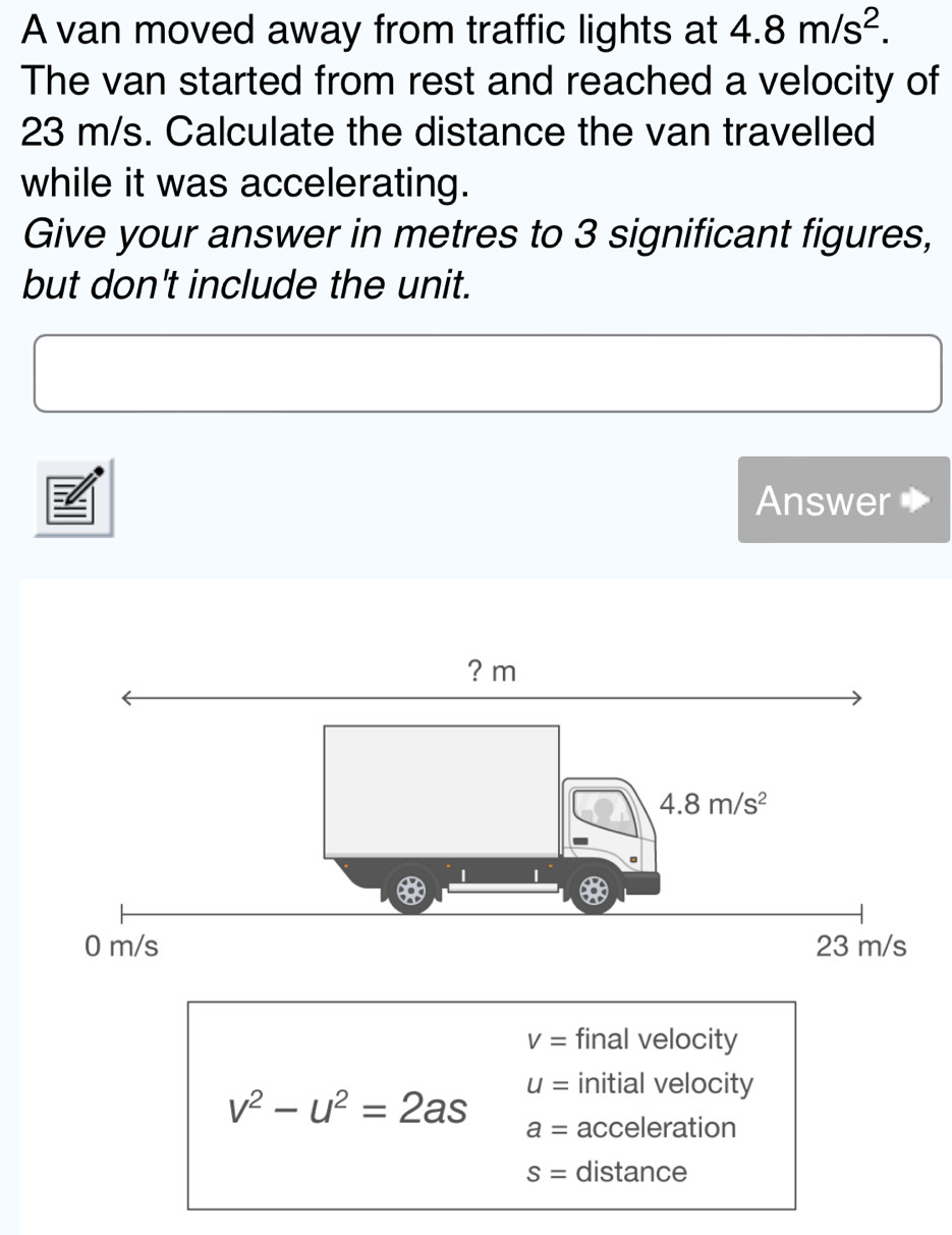 A van moved away from traffic lights at 4.8m/s^2.
The van started from rest and reached a velocity of
23 m/s. Calculate the distance the van travelled
while it was accelerating.
Give your answer in metres to 3 significant figures,
but don't include the unit.
Answer
V= final velocity
v^2-u^2=2as
u= initial velocity
a= acceleration
S= distance