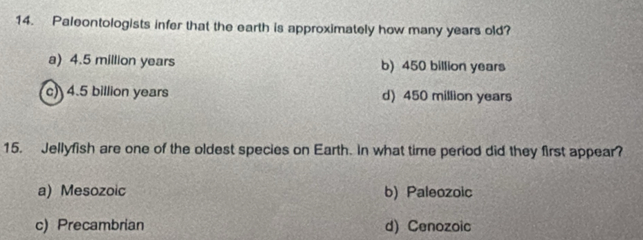 Paleontologists infer that the earth is approximately how many years old?
a) 4.5 million years b) 450 billion years
c) 4.5 billion years d) 450 million years
15. Jellyfish are one of the oldest species on Earth. In what time period did they first appear?
a) Mesozoic b) Paleozoic
c) Precambrian d) Cenozoic