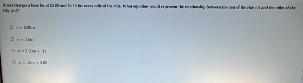 A taxi charges a base fee of $3.00 and $0.15 for every mile of the ride. What equation would represent the relationship between the cost of the ride (c) and the miles of the
trip (m)ʔ
c=3.00m
c=.15m
c=3.00m+.15
c=_ 15m+3.00