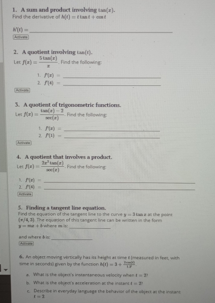 A sum and product involving t LTI (x). 
Find the derivative of h(t)=ttan t+cos t
_ h'(t)=
Activate 
2. A quotient involving tan(t). 
Let f(x)= 5tan (x)/x  , Find the following: 
1. f'(x)= _ 
2. f'(4)= _ 
Activa to 
3. A quotient of trigonometric functions. 
Let f(x)= (tan (x)-2)/sec (x) . Find the following: 
1. f'(x)= _ 
2. f'(1)= _ 
Activate 
4. A quotient that involves a product. 
Let f(x)= 2x^2tan (x)/sec (x) . Find the following: 
1. f'(x)= _ 
2. f'(4)= _ 
Activare 
5. Finding a tangent line equation. 
Find the equation of the tangent line to the curve y=3 tan x at the point
(π /4,3) The equation of this tangent line can be written in the form
y=mx+b where m is:_ 
_ 
and where bis: 
Acthrate 
6. An object moving vertically has its height at time t (measured in feet, with 
time in seconds) given by the function h(t)=3+ 2cos (t)/1.7 . 
a. What is the object's instantaneous velocity when t=2 , 
b. What is the object's acceleration at the instant t=2? 
c. Describe in everyday language the behavior of the object at the instant
t=2