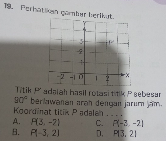 Perhatikan gambar beriku
Titik P ' adalah hasil rotasi titik P sebesar
90° berlawanan arah dengan jarum jam.
Koordinat titik P adalah . . . .
A. P(3,-2) C. P(-3,-2)
B. P(-3,2) D. P(3,2)