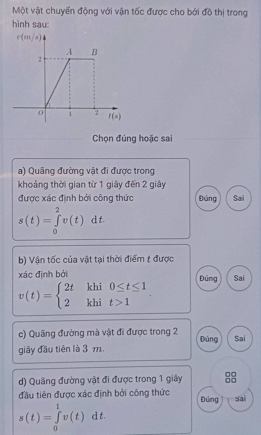 Một vật chuyển động với vận tốc được cho bởi đồ thị trong
hình sau:
Chọn đúng hoặc sai
a) Quãng đường vật đi được trong
khoảng thời gian từ 1 giây đến 2 giây
được xác định bởi công thức Đúng Sai
s(t)=∈tlimits _0^(2v(t)dt.
b) Vận tốc của vật tại thời điểm t được
xác định bởi Đúng Sai
v(t)=beginarray)l 2tkhi0≤ t≤ 1 2khit>1endarray.
c) Quãng đường mà vật đi được trong 2
Đúng Sai
giây đầu tiên là 3 m.
d) Quãng đường vật đi được trong 1 giây
đầu tiên được xác định bởi công thức
Đúng Sai
s(t)=∈tlimits _0^1v(t)dt.