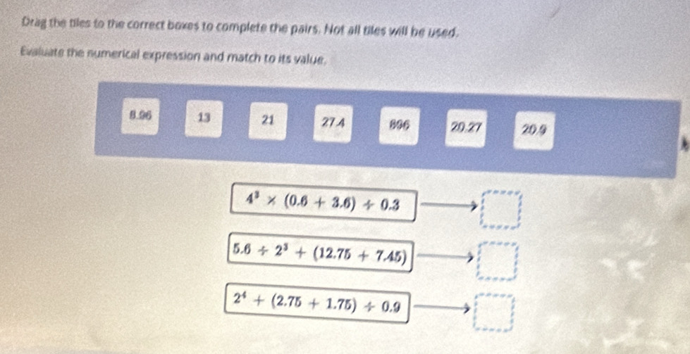 Drag the tiles to the correct boxes to complete the pairs. Not all tiles will be used.
Evaluate the numerical expression and match to its value.
8.96 13 21 27.4 806 20.27 20.9
4^3* (0.6+3.6)/ 0.3
□
5.6/ 2^3+(12.75+7.45) □
2^4+(2.75+1.75)/ 0.9 □