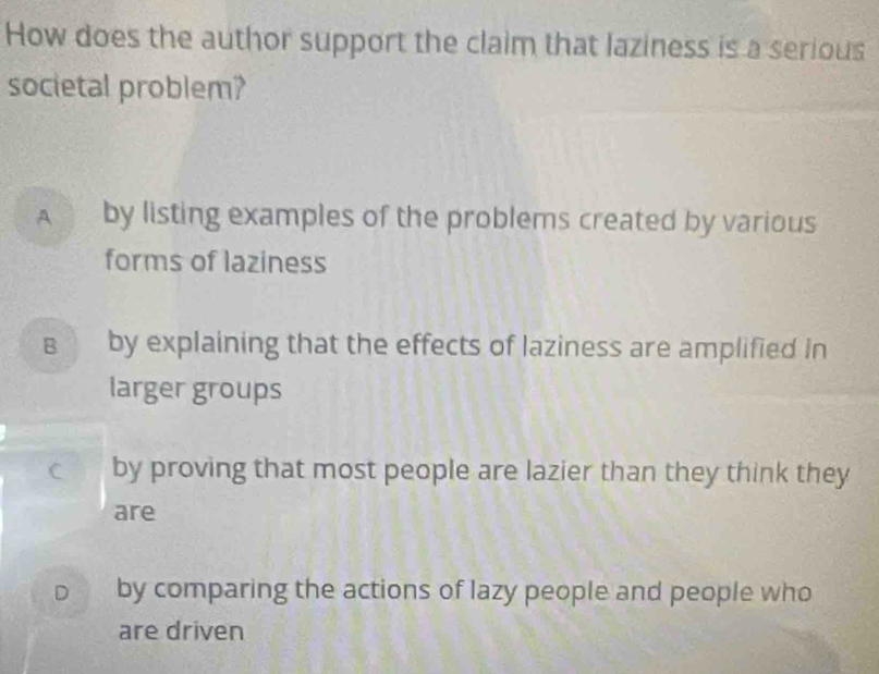 How does the author support the claim that laziness is a serious
societal problem?
A by listing examples of the problems created by various
forms of laziness
в by explaining that the effects of laziness are amplified in
larger groups
C by proving that most people are lazier than they think they
are
D by comparing the actions of lazy people and people who
are driven