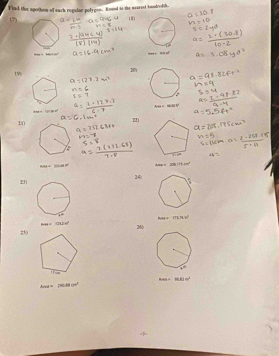 Find the apothem of each regular polygon. Round to the nearest hundredth.
17) 18)
Area+94△ Acm^2
Area=10.8yd^2
20)
19)
Area=90.82ft^2
Area 127.26m^2
21) 22)
Area=232.68ft^2
Area=208.175cm^2
23) 24)
Area=173.76in^2
Area=123.2m^2
26)
25)
Area=98.82m^2
Area=290.88cm^2
-3-