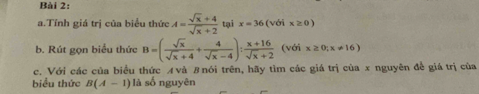 Tính giá trị của biểu thức A= (sqrt(x)+4)/sqrt(x)+2  tại x=36 (với x≥ 0)
b. Rút gọn biểu thức B=( sqrt(x)/sqrt(x)+4 + 4/sqrt(x)-4 ): (x+16)/sqrt(x)+2  (với x≥ 0;x!= 16)
c. Với các của biểu thức ィvà βnói trên, hãy tìm các giá trị của x nguyên đề giá trị của 
biểu thức B(A-1) là số nguyên