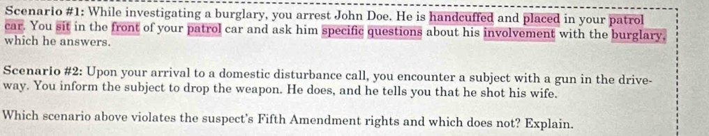 Scenario #1: While investigating a burglary, you arrest John Doe. He is handcuffed and placed in your patrol 
car. You sit in the front of your patrol car and ask him specific questions about his involvement with the burglary, 
which he answers. 
Scenario #2: Upon your arrival to a domestic disturbance call, you encounter a subject with a gun in the drive- 
way. You inform the subject to drop the weapon. He does, and he tells you that he shot his wife. 
Which scenario above violates the suspect's Fifth Amendment rights and which does not? Explain.