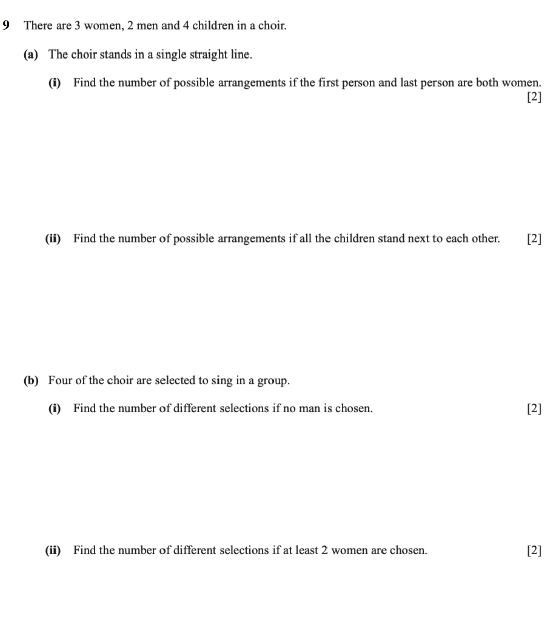 There are 3 women, 2 men and 4 children in a choir. 
(a) The choir stands in a single straight line. 
(i) Find the number of possible arrangements if the first person and last person are both women. 
[2] 
(ii) Find the number of possible arrangements if all the children stand next to each other. €£ [2] 
(b) Four of the choir are selected to sing in a group. 
(i) Find the number of different selections if no man is chosen. [2] 
(ii) Find the number of different selections if at least 2 women are chosen. [2]