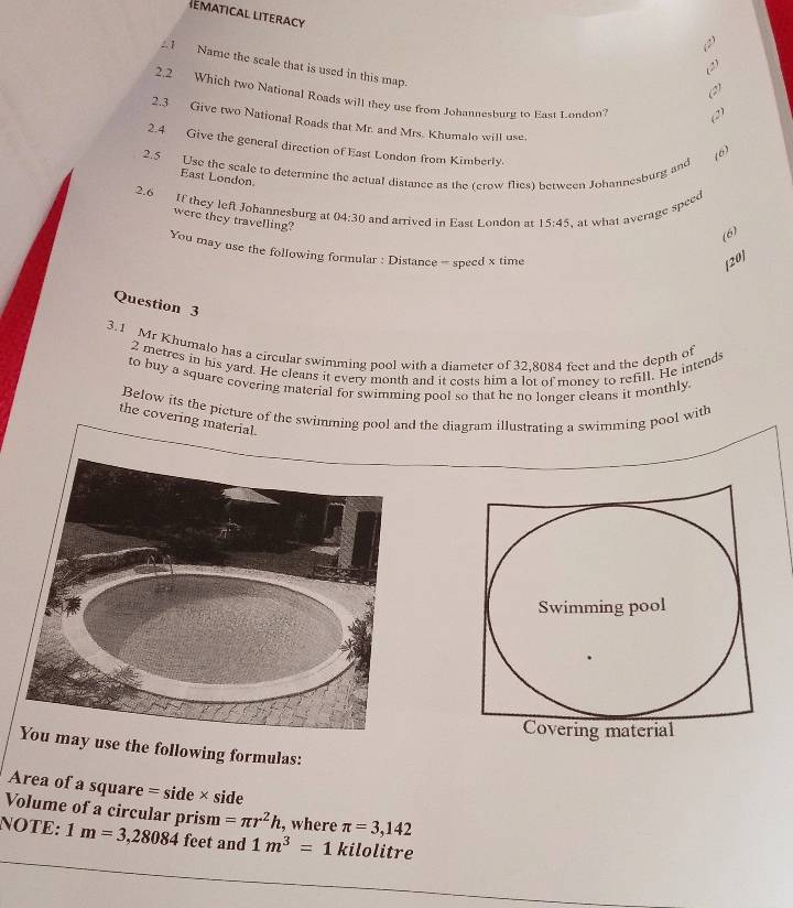 ematical literacy 
.1 Name the scale that is used in this map. 
(2) 
2.2 Which two National Roads will they use from Johannesburg to East L.ondon? (2) 
2.3 Give two National Roads that Mr. and Mrs. Khumalo will use. 
2.4 Give the general direction of East London from Kimberly. 
(6) 
2.5 Use the seale to determine the actual distance as the fcrow flies) herween Johannesburg and 
East London 
2.6 
If they left Johannesburg at 04:30 and arrived in East London at 15:45 , at what average speed 
were they travelling? 
(6) 
You may use the following formular : Distance = specd x time 
[20] 
Question 3 
3.1 Mr Khumalo has a circular swimming pool with a diameter of 32,8084 feet and the depth of
2 metres in his yard. He cleans it every month and it costs him a lot of money to refill. He intends 
to buy a square covering material for swimming pool so that he no longer cleans it monthly 
Below its the picture ofd the diagram illustrating a swimming pool with 
the covering material. 
use the following formulas: 
Area of a square = side × side 
Volume of a circular prism =π r^2h , where π =3,142
NOTE: 1m=3,28084 feet and 1m^3= _  1 kilolitre
