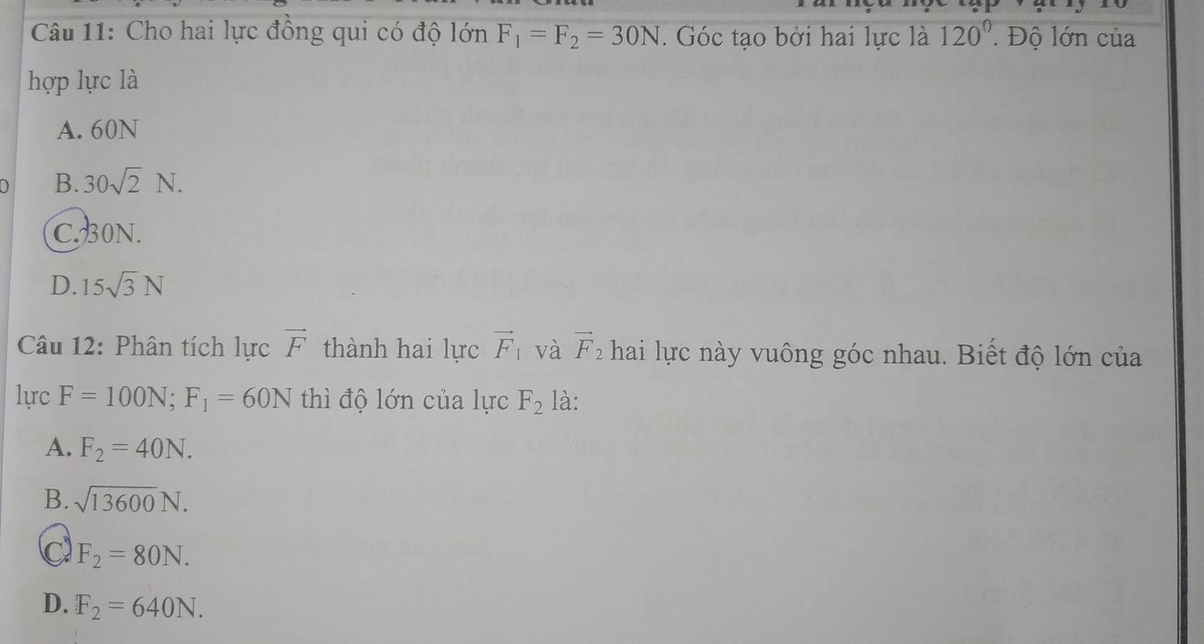 Cho hai lực đồng qui có độ lớn F_1=F_2=30N. Góc tạo bởi hai lực là 120^0. Độ lớn của
hợp lực là
A. 60N
B. 30sqrt(2)N.
C. 30N.
D. 15sqrt(3)N
Câu 12: Phân tích lực vector F thành hai lực vector F_1 và vector F_2 hai lực này vuông góc nhau. Biết độ lớn của
lực F=100N; F_1=60N thì độ lớn của lực F_2 là:
A. F_2=40N.
B. sqrt(13600)N.
C F_2=80N.
D. F_2=640N.