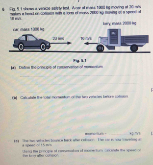 Fig. 5.1 shows a vehicle safety test. A car of mass 1000 kg moving at 20 m/s
16 m/s. makes a head-on collision with a lorry of mass 2000 kg moving at a speed of 
lorry, mass 2000 kg
(a) Define the principle of conservation of momentum 
_ 
_ 
_ 

(b) Calculiate the total momentum of the two vehicles before collision 
momentum = _ kg.m/s
(c) The two vehicles bounce back after collision. The car is now travelling at 
a speed of 15 m/s
Using the principle of conservation of momentum, calculate the speed of 
the lorry after collision.