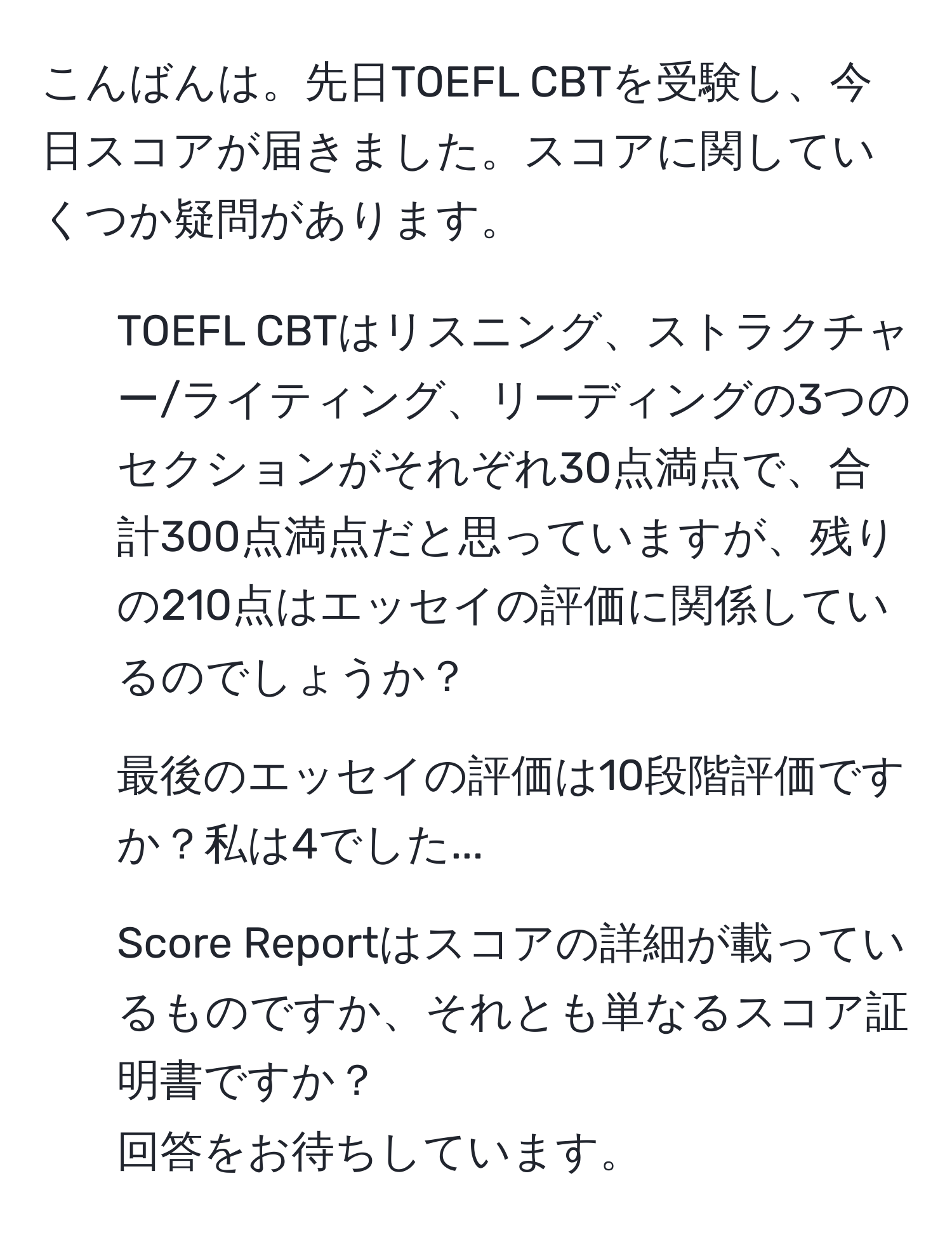 こんばんは。先日TOEFL CBTを受験し、今日スコアが届きました。スコアに関していくつか疑問があります。  
1. TOEFL CBTはリスニング、ストラクチャー/ライティング、リーディングの3つのセクションがそれぞれ30点満点で、合計300点満点だと思っていますが、残りの210点はエッセイの評価に関係しているのでしょうか？  
2. 最後のエッセイの評価は10段階評価ですか？私は4でした...  
3. Score Reportはスコアの詳細が載っているものですか、それとも単なるスコア証明書ですか？  
回答をお待ちしています。