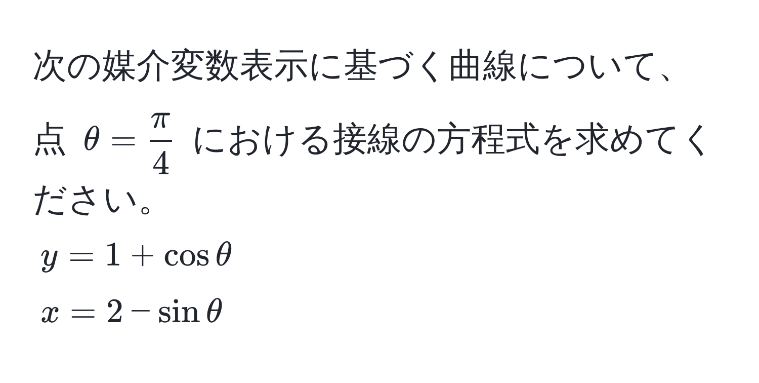 次の媒介変数表示に基づく曲線について、点 $θ =  π/4 $ における接線の方程式を求めてください。  
$y = 1 + cos θ$  
$x = 2 - sin θ$