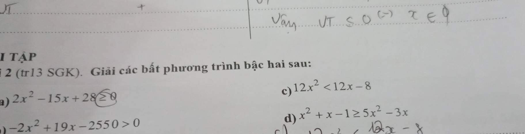 tập 
i 2 (tr13 SGK). Giải các bất phương trình bậc hai sau: 
c) 12x^2<12x-8</tex> 
a) 2x^2-15x+28≥ 0
-2x^2+19x-2550>0
d) x^2+x-1≥ 5x^2-3x