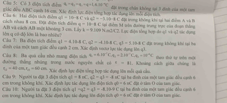 Có 3 diện tích điểm q_1=q_2=q_3=q=1,6.10^(-6)C đặt trong chân không tại 3 đính của một tam
giác đều ABC cạnh 16 cm. Xác định lực điện tổng hợp tác dụng lên mỗi điện tích.
Câu 6: Hai điện tích điểm q1=10-8C và q2=-3.10-8C đặt trong không khi tại hai điểm A và B
cách nhau 8 cm. Đặt điện tích điểm q=10-8C tại điểm M trên đường trung trực của đoạn thắng
AB và cách AB một khoảng 3 cm. Lấy k=9.109N.m2/C2 2. Lực điện tổng hợp do q1 và q2 tác dụng
lên q có độ lớn là bao nhiêu?
Câu 7: Ba điện tích điểm q1=4.10-8C,q2=-4.10-8C,q3=5.10-8C đặt trong không khí tại ba
đinh của một tam giác đều cạnh 2 cm. Xác định vectơ lực tác dụng lên q3.
Câu 8: Ba quả cầu nhỏ mang điện tích q_1=6.10^(-7)C,q_2=2.10^(-7)C,q_3=10^(-6)C theo thứ tự trên một
đường thắng nhúng trong nước nguyên chất có varepsilon =81. Khoảng cách giữa chúng là
r_12=40cm,r_23=60cm. Xác định lực điện tổng hợp tác dụng lên mỗi quả cầu.
Câu 9: Người ta đặt 3 điện tích q1=8nC,q2=q3=-8nC tại ba đinh của một tam giác đều cạnh 6
cm trong không khí. Xác định lực tác dụng lên điện tích q0=6nC đặt ở tâm O của tam giác.
Câu 10: Người ta đặt 3 điện tích q1=q2=q3=-8.10-9C tại ba đinh của một tam giác đều cạnh 6
cm trong không khí. Xác định lực tác dụng lên điện tích q0=6nC đặt ở tâm O của tam giác.