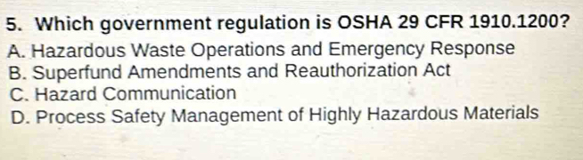 Which government regulation is OSHA 29 CFR 1910. 1200?
A. Hazardous Waste Operations and Emergency Response
B. Superfund Amendments and Reauthorization Act
C. Hazard Communication
D. Process Safety Management of Highly Hazardous Materials