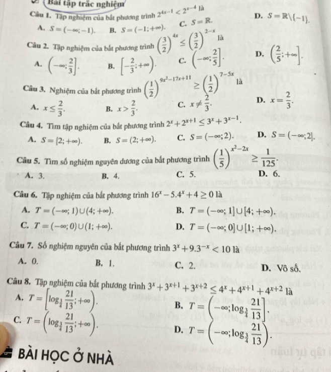 Bài tập trắc nghiệm
 
Câu I. Tập nghiệm của bắt phương trình 2^(4x-1)<2^(x-4)1k S=R. D. S=R/ -1 .
A. S=(-∈fty ;-1). B. S=(-1;+∈fty ). C.
Câu 2. Tập nghiệm của bắt phương trình ( 3/2 )^4x≤ ( 3/2 )^2-x là
A. (-∈fty ; 2/3 ]. B. [- 2/3 ;+∈fty ). C. (-∈fty ; 2/5 ]. D. ( 2/5 ;+∈fty ].
Câu 3. Nghiệm của bắt phương trình ( 1/2 )^9x^2-17x+11≥ ( 1/2 )^7-5x là
A. x≤  2/3 . B. x> 2/3 . C. x!=  2/3 . D. x= 2/3 .
Câu 4. Tìm tập nghiệm của bắt phương trình 2^x+2^(x+1)≤ 3^x+3^(x-1).
A. S=[2;+∈fty ). B. S=(2;+∈fty ). C. S=(-∈fty ;2). D. S=(-∈fty ;2].
Câu 5. Tìm số nghiệm nguyên dương của bất phương trình ( 1/5 )^x^2-2x≥  1/125 .
A. 3. B. 4. C. 5. D. 6.
Câu 6. Tập nghiệm của bắt phương trình 16^x-5.4^x+4≥ 0 là
A. T=(-∈fty ;1)∪ (4;+∈fty ). B. T=(-∈fty ;1]∪ [4;+∈fty ).
C. T=(-∈fty ;0)∪ (1;+∈fty ). D. T=(-∈fty ;0]∪ [1;+∈fty ).
Câu 7. Số nghiệm nguyên của bắt phương trình 3^x+9.3^(-x)<101a</tex>
A. 0. B. 1. C. 2. D. Vô số,
Câu 8. Tập nghiệm của bất phương trình 3^x+3^(x+1)+3^(x+2)≤ 4^x+4^(x+1)+4^(x+2) là
A. T=[log _ 1/4  21/13 ;+∈fty ).
B. T=(-∈fty ;log _ 3/4  21/13 ].
C. T=(log _ 3/4  21/13 ;+∈fty ).
D. T=(-∈fty ;log _ 3/4  21/13 ).
bài học ở nhà