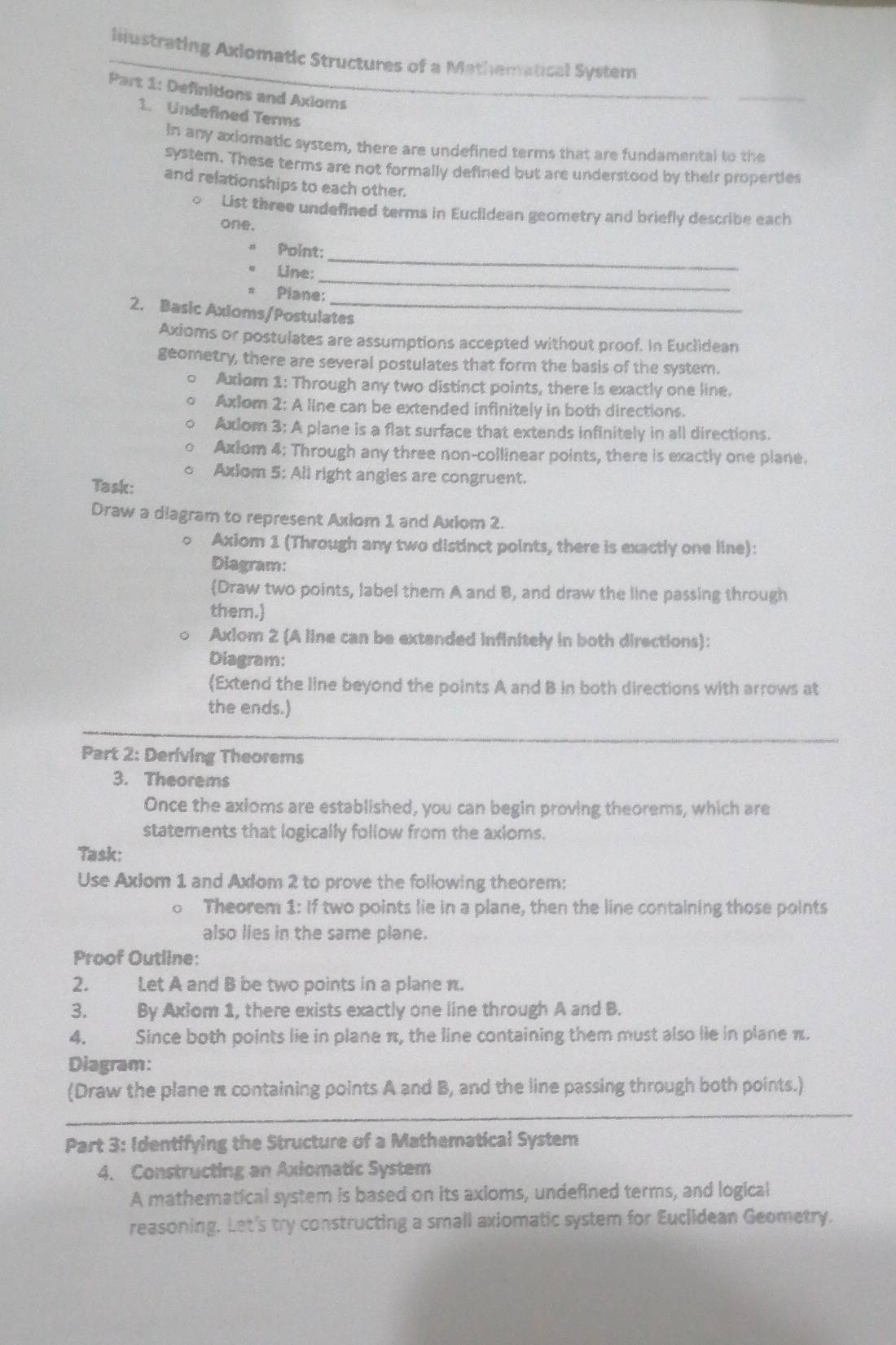 liiustrating Axlomatic Structures of a Mathematical System
Part 1: Definitions and Axioms
_
1. Undefined Terms
in any axiomatic system, there are undefined terms that are fundamental to the
system. These terms are not formally defined but are understood by their properties
and relationships to each other.
。 List three undefined terms in Euclidean geometry and briefly describe each
one.
oint:_
_
Line:
Plane:
2. Basic Axioms/Postulates
Axioms or postulates are assumptions accepted without proof. In Euclidean
geometry, there are several postulates that form the basis of the system.
。 Axiom 1: Through any two distinct points, there is exactly one line.
。 Axlom 2: A line can be extended infinitely in both directions.
o Axlom 3: A plane is a flat surface that extends infinitely in all directions.
。 Axiom 4: Through any three non-collinear points, there is exactly one plane.
o Axiom 5: All right angles are congruent.
Task:
Draw a diagram to represent Axiom 1 and Axiom 2.
○ Axiom 1 (Through any two distinct points, there is exactly one line):
Diagram:
Draw two points, label them A and B, and draw the line passing through
them.
。 Axiom 2 (A line can be extended infinitely in both directions):
Diagram:
(Extend the line beyond the points A and B in both directions with arrows at
the ends.)
Part 2: Deriving Theorems
3. Theorems
Once the axioms are established, you can begin proving theorems, which are
statements that logically follow from the axloms.
Task:
Use Axlom 1 and Axlom 2 to prove the following theorem:
0 Theorem 1: If two points lie in a plane, then the line containing those points
also lies in the same plane.
Proof Outline:
2. Let A and B be two points in a plane π.
3. By Axiom 1, there exists exactly one line through A and B.
4. Since both points lie in plane π, the line containing them must also lie in plane π.
Diagram:
_
(Draw the plane π containing points A and B, and the line passing through both points.)
Part 3: Identifying the Structure of a Mathematical System
4. Constructing an Axiomatic System
A mathematical system is based on its axioms, undefined terms, and logical
reasoning. Let's try constructing a small axiomatic system for Euclidean Geometry.